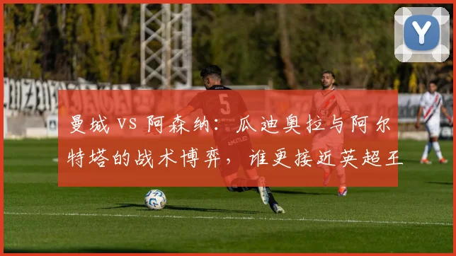 曼城 vs 阿森纳：瓜迪奥拉与阿尔特塔的战术博弈，谁更接近英超王座？