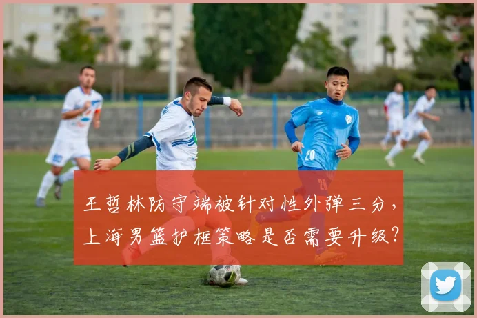 王哲林防守端被针对性外弹三分，上海男篮护框策略是否需要升级？