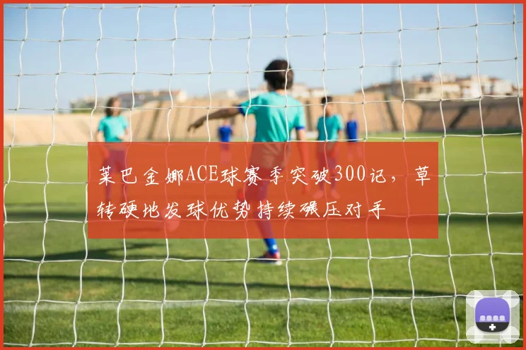 莱巴金娜ACE球赛季突破300记，草转硬地发球优势持续碾压对手