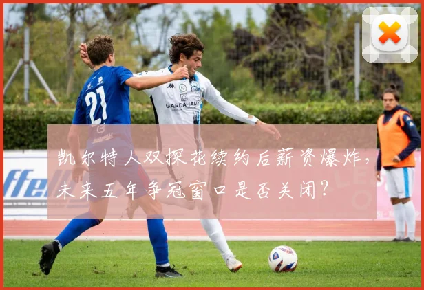 凯尔特人双探花续约后薪资爆炸，未来五年争冠窗口是否关闭？