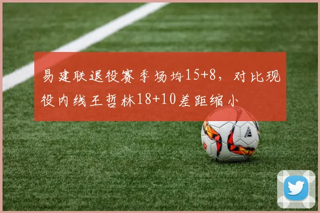 易建联退役赛季场均15+8，对比现役内线王哲林18+10差距缩小