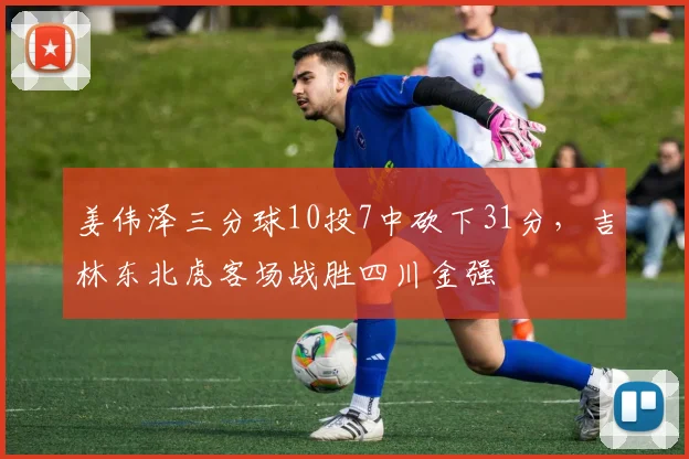 姜伟泽三分球10投7中砍下31分，吉林东北虎客场战胜四川金强