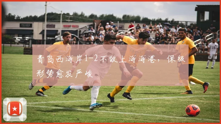 青岛西海岸1-2不敌上海海港，保级形势愈发严峻