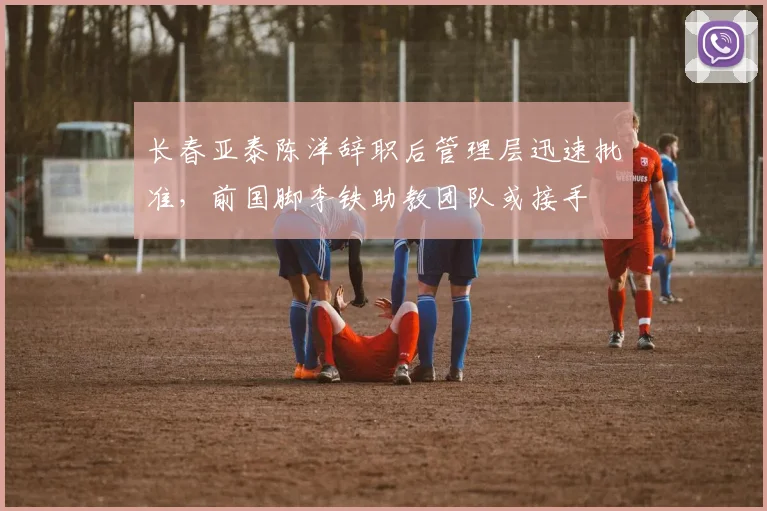 长春亚泰陈洋辞职后管理层迅速批准，前国脚李铁助教团队或接手