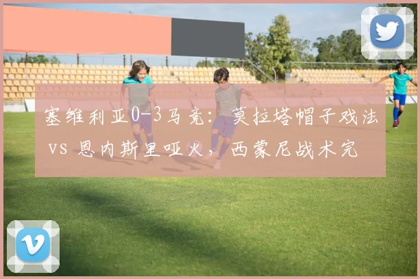 塞维利亚0-3马竞：莫拉塔帽子戏法 vs 恩内斯里哑火，西蒙尼战术完胜