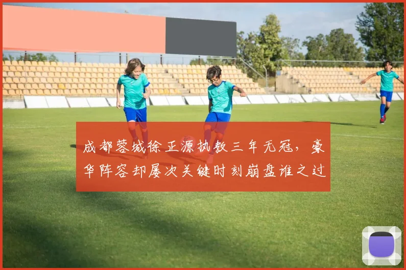 成都蓉城徐正源执教三年无冠，豪华阵容却屡次关键时刻崩盘谁之过？